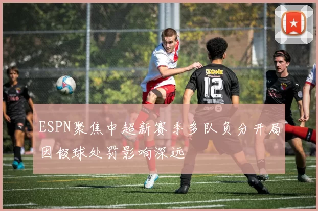 ESPN聚焦中超新赛季多队负分开局因假球处罚影响深远