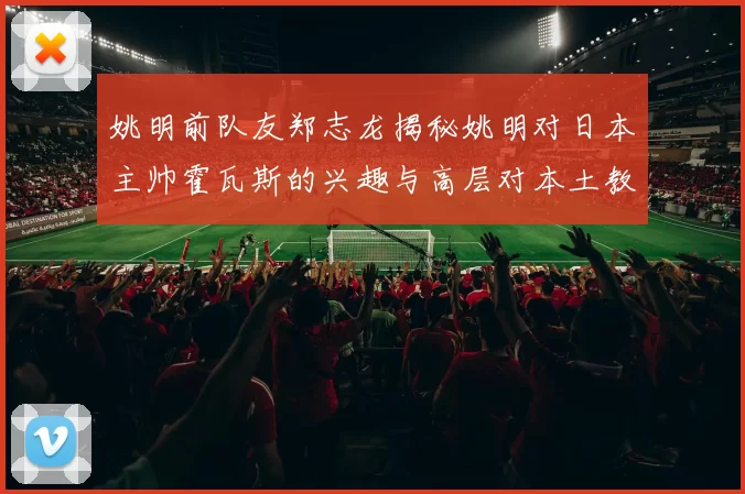 姚明前队友郑志龙揭秘姚明对日本主帅霍瓦斯的兴趣与高层对本土教练的偏好