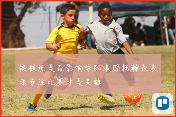 换教练是否影响球队表现杨瀚森表示专注比赛才是关键