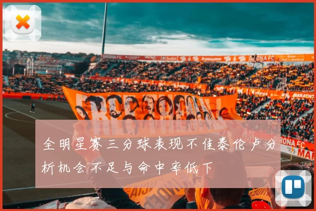 全明星赛三分球表现不佳泰伦卢分析机会不足与命中率低下