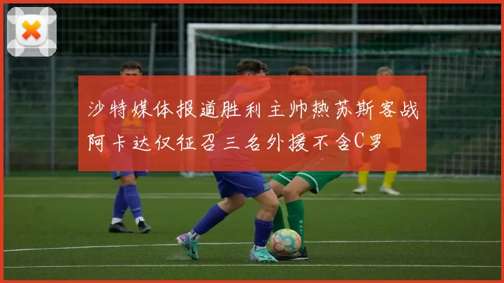 沙特媒体报道胜利主帅热苏斯客战阿卡达仅征召三名外援不含C罗