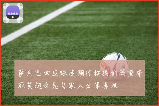 萨利巴回应球迷期待称我们渴望夺冠英超会先与家人分享喜讯
