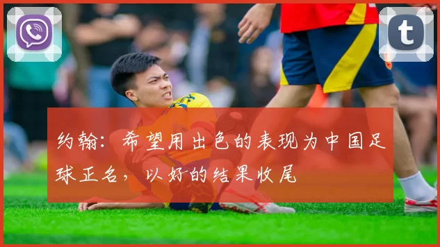 约翰：希望用出色的表现为中国足球正名，以好的结果收尾