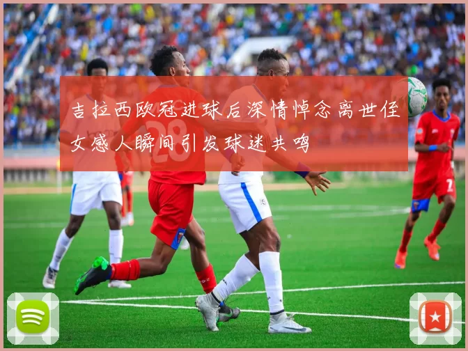 吉拉西欧冠进球后深情悼念离世侄女感人瞬间引发球迷共鸣
