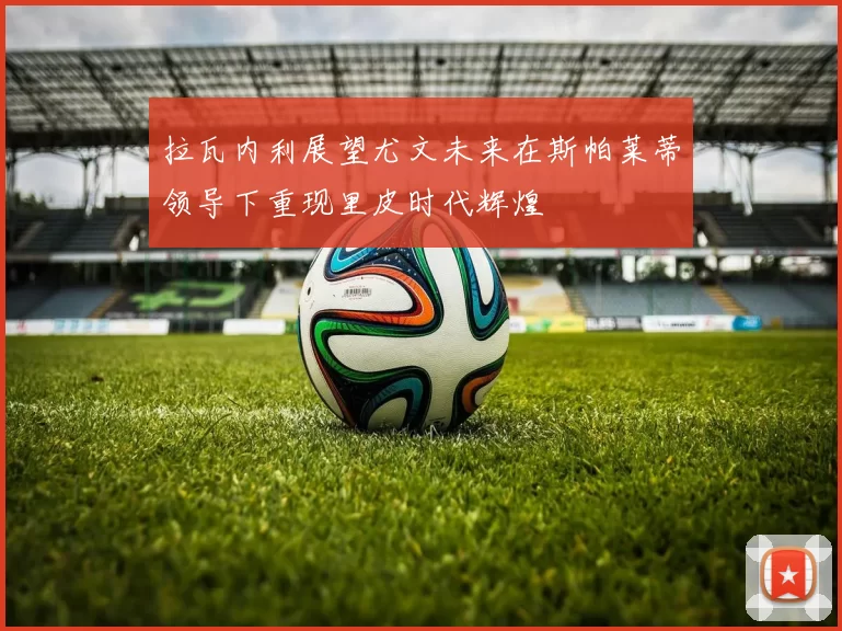 拉瓦内利展望尤文未来在斯帕莱蒂领导下重现里皮时代辉煌