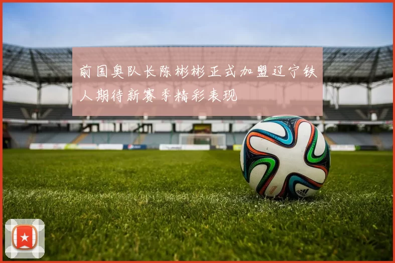 前国奥队长陈彬彬正式加盟辽宁铁人期待新赛季精彩表现