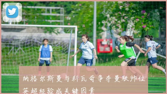 纳格尔斯曼与科瓦奇争夺曼联帅位英超经验成关键因素