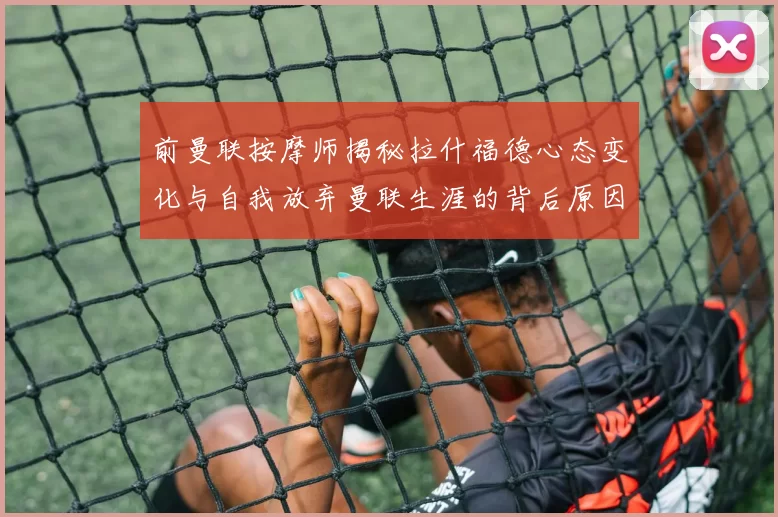 前曼联按摩师揭秘拉什福德心态变化与自我放弃曼联生涯的背后原因