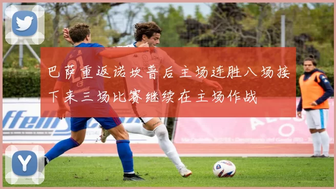 巴萨重返诺坎普后主场连胜八场接下来三场比赛继续在主场作战