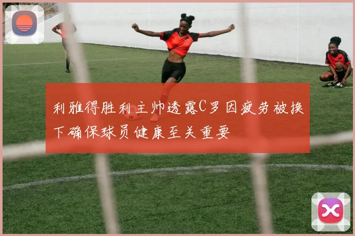 利雅得胜利主帅透露C罗因疲劳被换下确保球员健康至关重要
