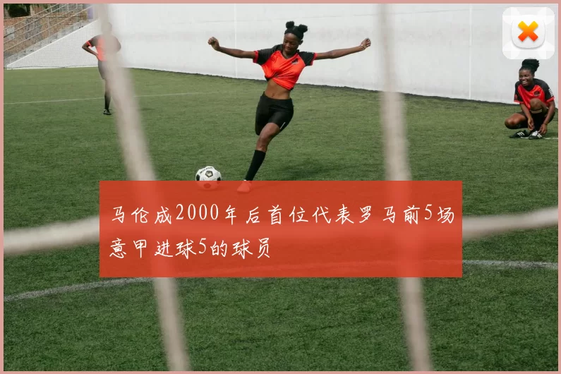 马伦成2000年后首位代表罗马前5场意甲进球5的球员
