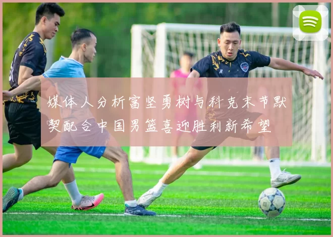 媒体人分析富坚勇树与科克末节默契配合中国男篮喜迎胜利新希望