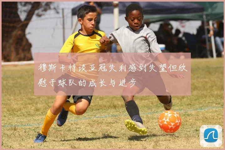 穆斯卡特谈亚冠失利感到失望但欣慰于球队的成长与进步