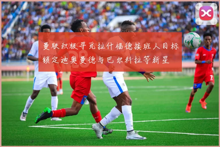 曼联积极寻觅拉什福德接班人目标锁定迪奥曼德与巴尔科拉等新星