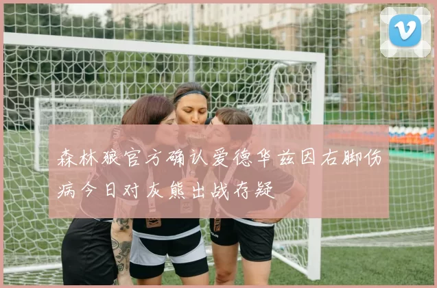 森林狼官方确认爱德华兹因右脚伤病今日对灰熊出战存疑
