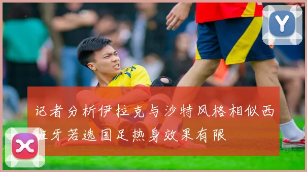 记者分析伊拉克与沙特风格相似西班牙若选国足热身效果有限