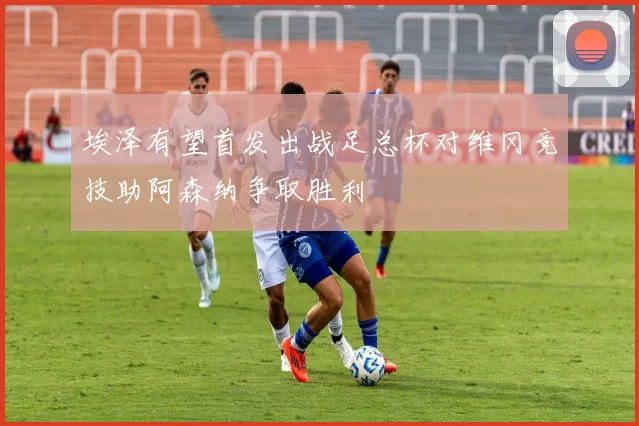 埃泽有望首发出战足总杯对维冈竞技助阿森纳争取胜利