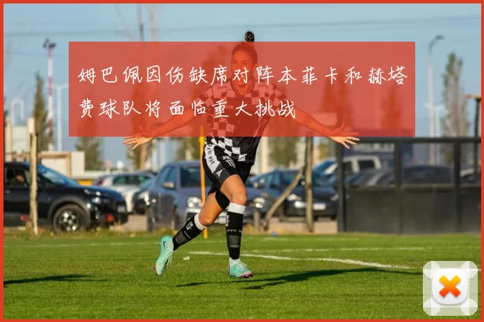 姆巴佩因伤缺席对阵本菲卡和赫塔费球队将面临重大挑战