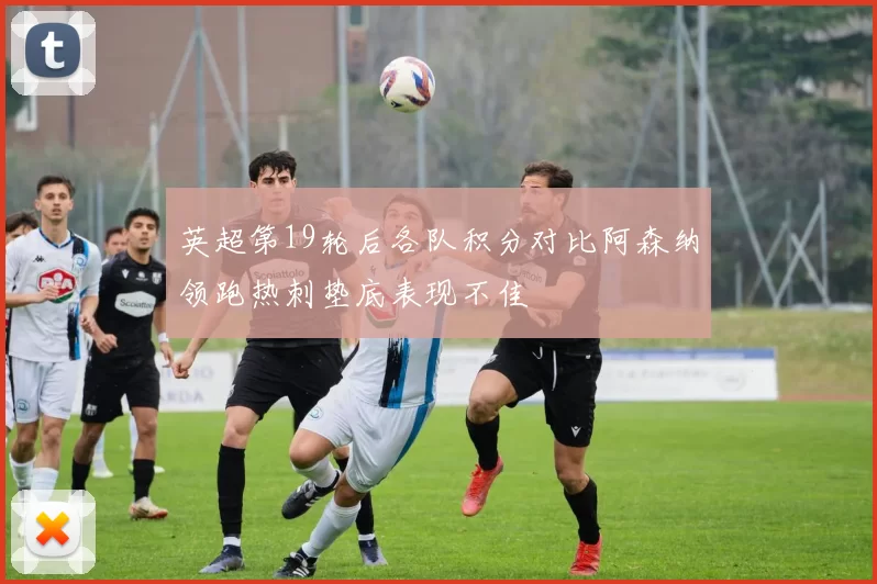 英超第19轮后各队积分对比阿森纳领跑热刺垫底表现不佳