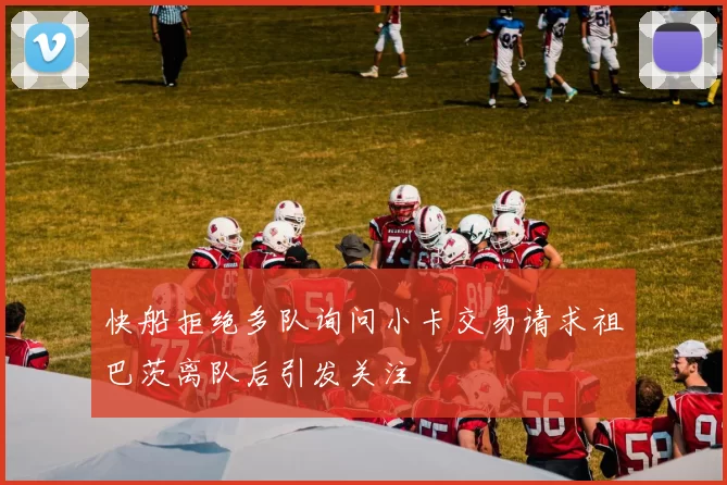 快船拒绝多队询问小卡交易请求祖巴茨离队后引发关注