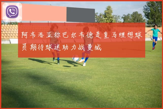 阿韦洛亚称巴尔韦德是皇马理想球员期待球迷助力战曼城
