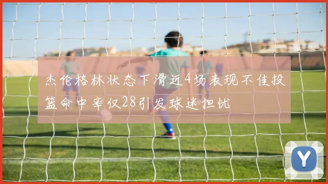杰伦格林状态下滑近4场表现不佳投篮命中率仅28引发球迷担忧