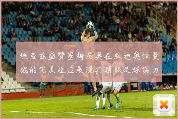 理查兹盛赞塞梅尼奥在瓜迪奥拉曼城的完美适应展现其顶级足球实力