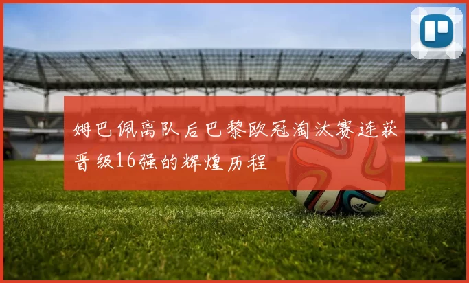 姆巴佩离队后巴黎欧冠淘汰赛连获晋级16强的辉煌历程