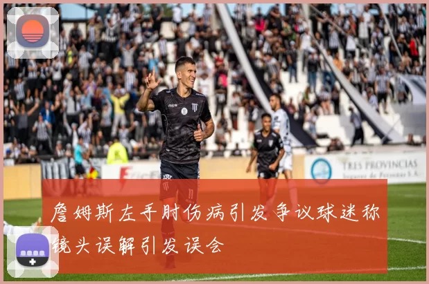 詹姆斯左手肘伤病引发争议球迷称镜头误解引发误会
