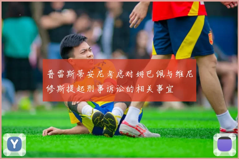 普雷斯蒂安尼考虑对姆巴佩与维尼修斯提起刑事诉讼的相关事宜