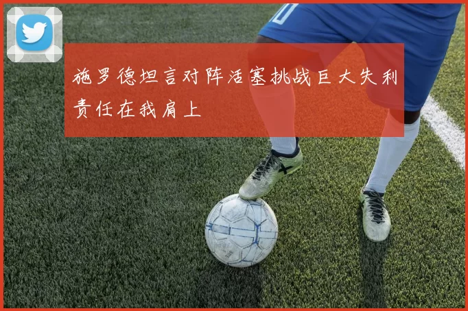 施罗德坦言对阵活塞挑战巨大失利责任在我肩上