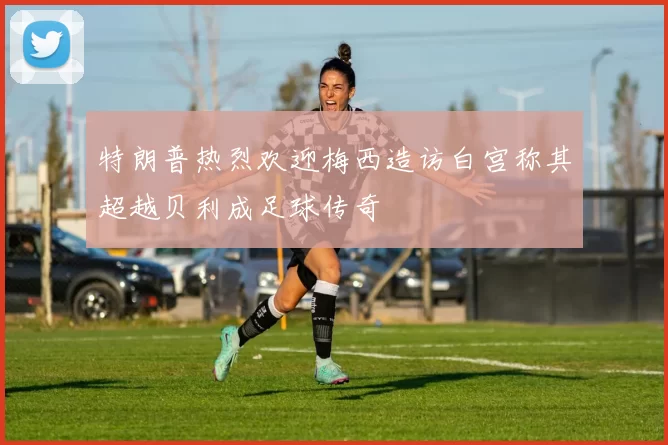 特朗普热烈欢迎梅西造访白宫称其超越贝利成足球传奇